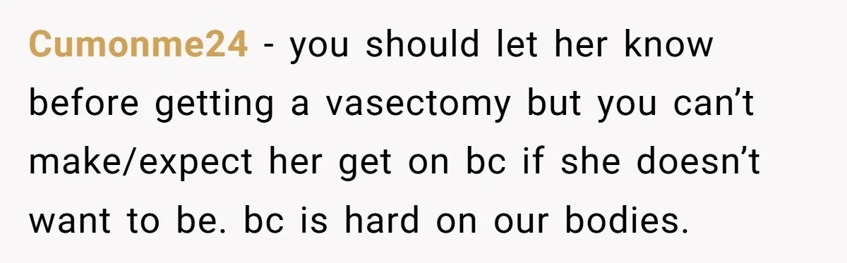 Cumonme24 − you should let her know before getting a vasectomy but you can’t make/expect her get on bc if she doesn’t want to be. bc is hard on our...