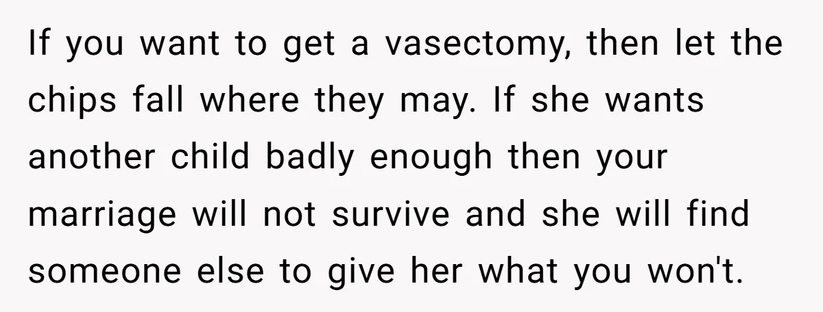If you want to get a vasectomy, then let the chips fall where they may. If she wants another child badly enough then your marriage will not survive and she...