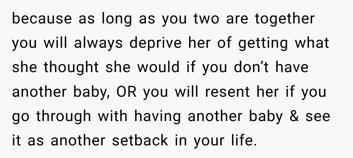 because as long as you two are together you will always deprive her of getting what she thought she would if you don’t have another baby, OR you will resent...
