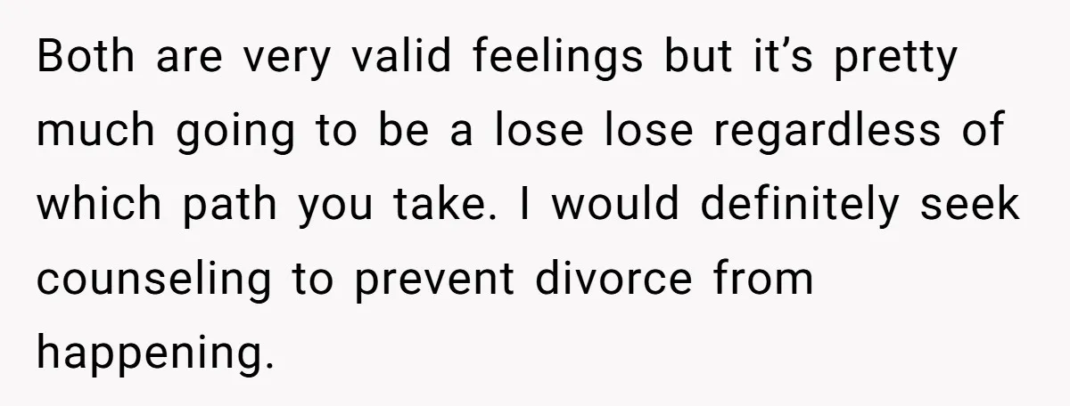 Both are very valid feelings but it’s pretty much going to be a lose lose regardless of which path you take. I would definitely seek counseling to prevent divorce from...