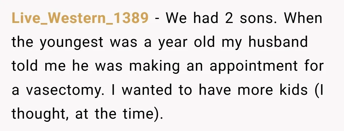 Live_Western_1389 − We had 2 sons. When the youngest was a year old my husband told me he was making an appointment for a vasectomy. I wanted to have more...