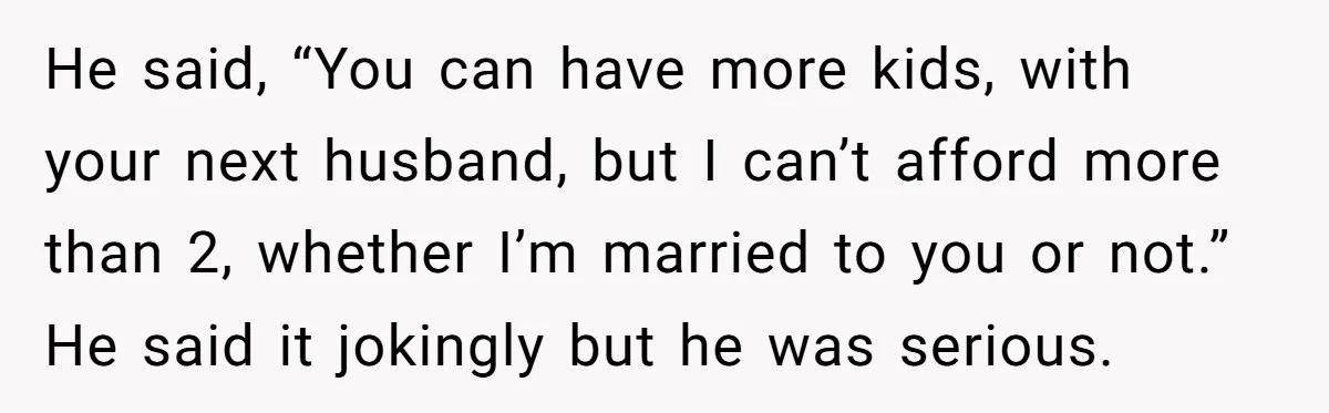 He said, “You can have more kids, with your next husband, but I can’t afford more than 2, whether I’m married to you or not.” He said it jokingly but...