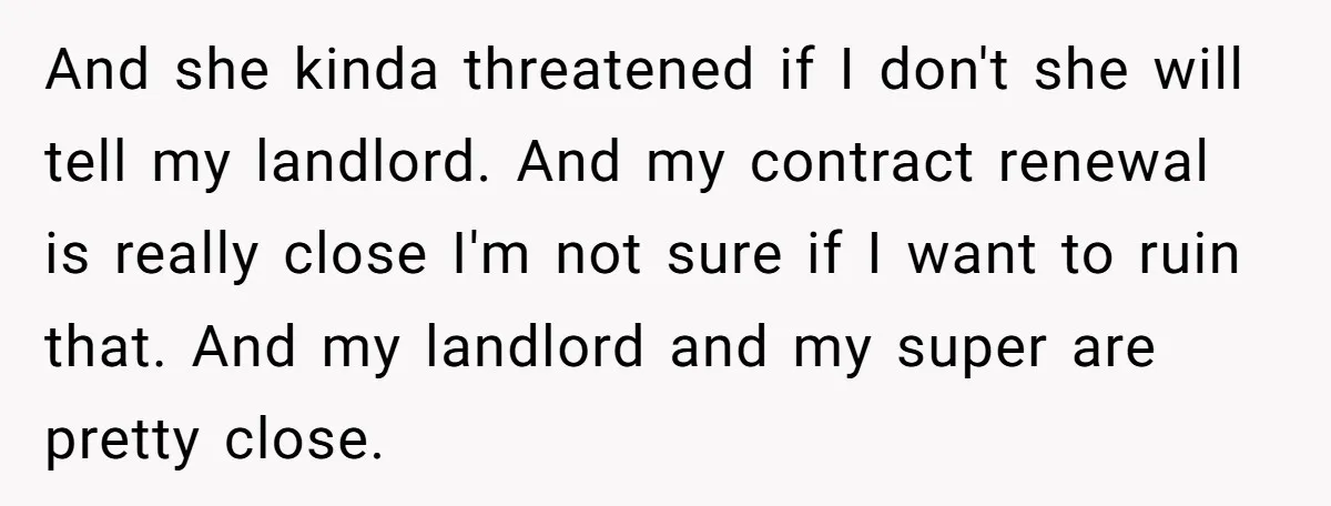 And she kinda threatened if I don't she will tell my landlord. And my contract renewal is really close I'm not sure if I want to ruin that. And my...