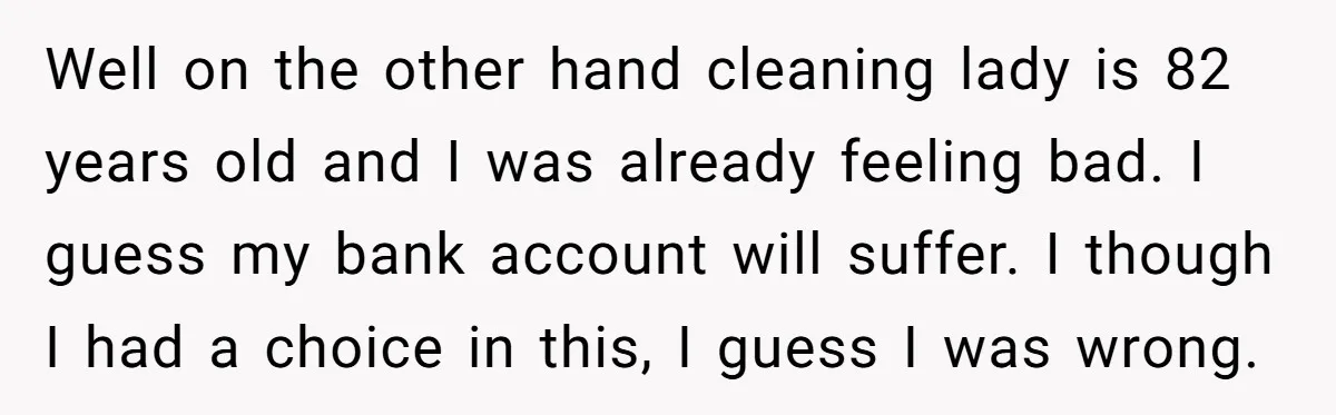 Well on the other hand cleaning lady is 82 years old and I was already feeling bad. I guess my bank account will suffer. I though I had a choice...