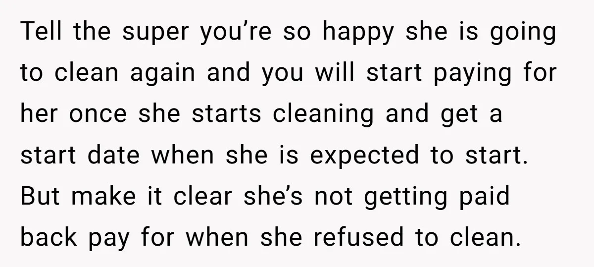 Tell the super you’re so happy she is going to clean again and you will start paying for her once she starts cleaning and get a start date when she...