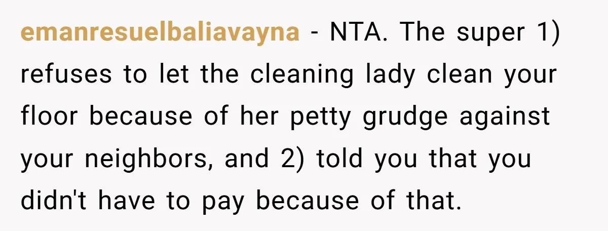 emanresuelbaliavayna − NTA. The super 1) refuses to let the cleaning lady clean your floor because of her petty grudge against your neighbors, and 2) told you that you didn't...