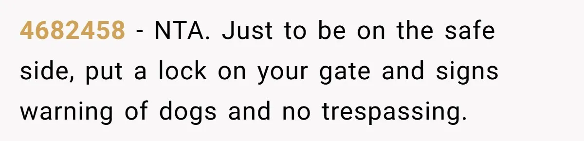 4682458 − NTA. Just to be on the safe side, put a lock on your gate and signs warning of dogs and no trespassing.