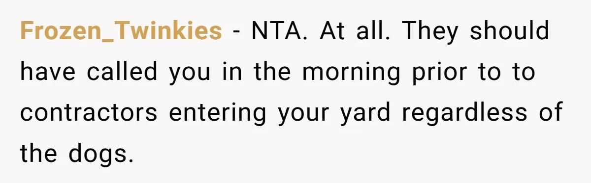 Frozen_Twinkies − NTA. At all. They should have called you in the morning prior to to contractors entering your yard regardless of the dogs.