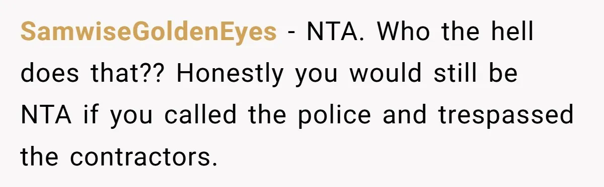 SamwiseGoldenEyes − NTA. Who the hell does that?? Honestly you would still be NTA if you called the police and trespassed the contractors.