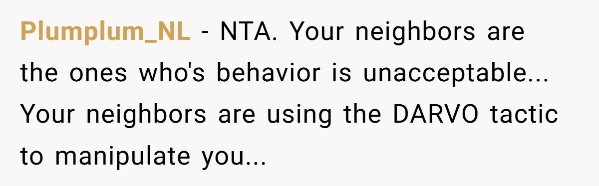 Plumplum_NL − NTA. Your neighbors are the ones who's behavior is unacceptable... Your neighbors are using the DARVO tactic to manipulate you...