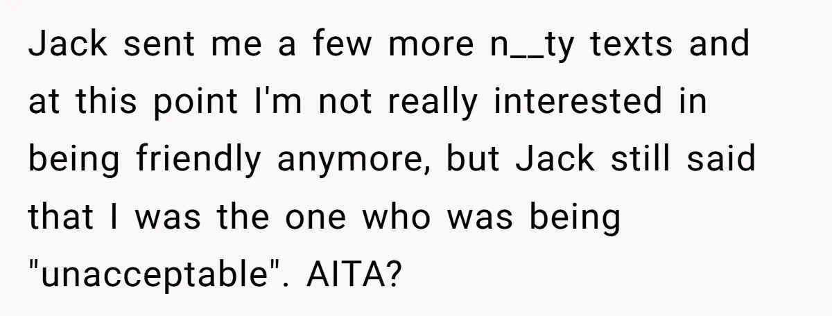 Jack sent me a few more n__ty texts and at this point I'm not really interested in being friendly anymore, but Jack still said that I was the one who...
