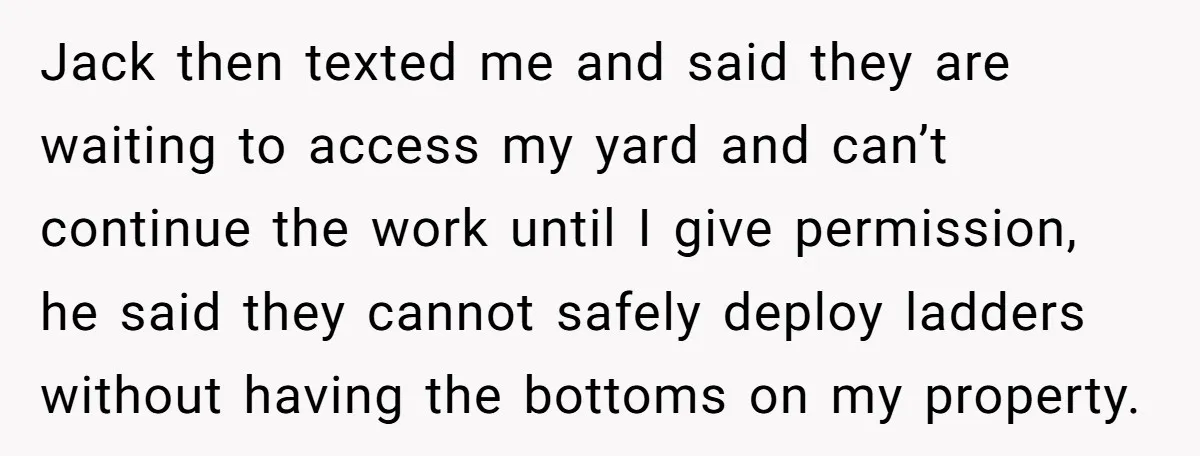 Jack then texted me and said they are waiting to access my yard and can’t continue the work until I give permission, he said they cannot safely deploy ladders without...