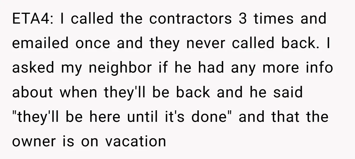 ETA4: I called the contractors 3 times and emailed once and they never called back. I asked my neighbor if he had any more info about when they'll be back...