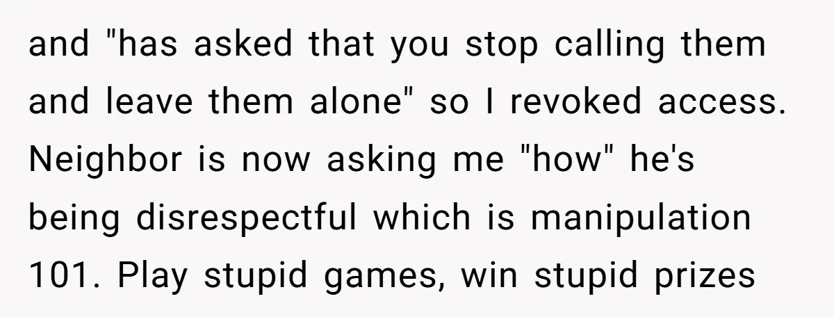 and "has asked that you stop calling them and leave them alone" so I revoked access. Neighbor is now asking me "how" he's being disrespectful which is manipulation 101. Play...