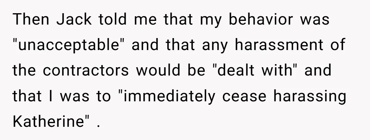 Then Jack told me that my behavior was "unacceptable" and that any harassment of the contractors would be "dealt with" and that I was to "immediately cease harassing Katherine" .