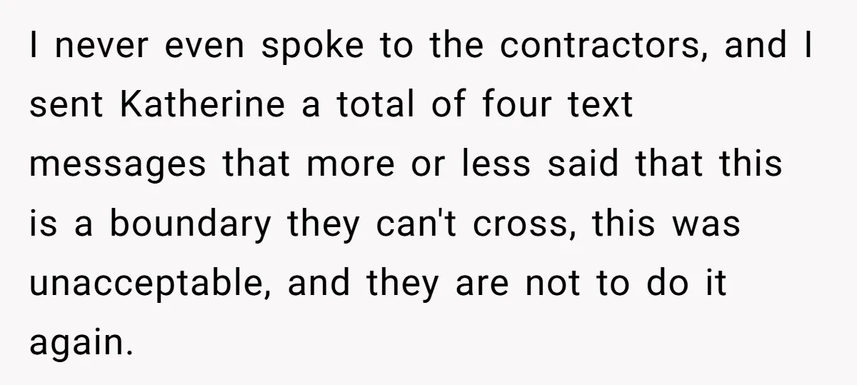 I never even spoke to the contractors, and I sent Katherine a total of four text messages that more or less said that this is a boundary they can't cross,...