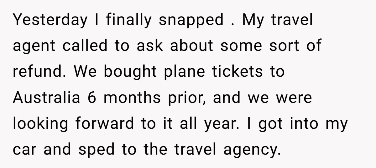 Yesterday I finally snapped . My travel agent called to ask about some sort of refund. We bought plane tickets to Australia 6 months prior, and we were looking forward...