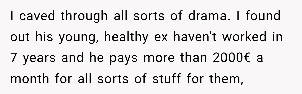 I caved through all sorts of drama. I found out his young, healthy ex haven’t worked in 7 years and he pays more than 2000€ a month for all sorts...