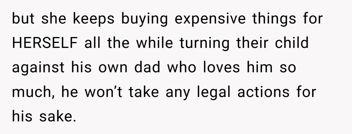 but she keeps buying expensive things for HERSELF all the while turning their child against his own dad who loves him so much, he won’t take any legal actions for...