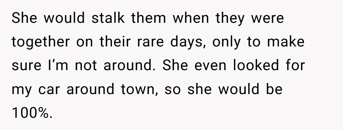 She would stalk them when they were together on their rare days, only to make sure I’m not around. She even looked for my car around town, so she would...