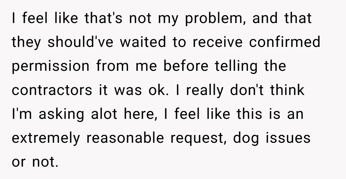 I feel like that's not my problem, and that they should've waited to receive confirmed permission from me before telling the contractors it was ok. I really don't think I'm...