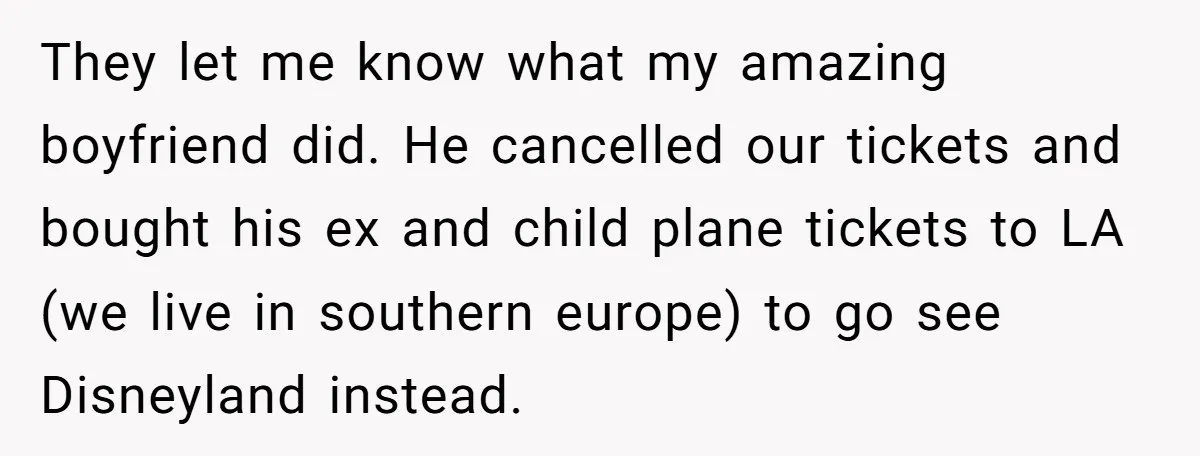 They let me know what my amazing boyfriend did. He cancelled our tickets and bought his ex and child plane tickets to LA (we live in southern europe) to go...