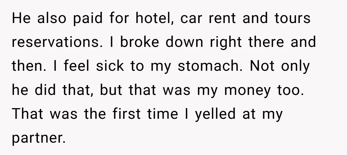 He also paid for hotel, car rent and tours reservations. I broke down right there and then. I feel sick to my stomach. Not only he did that, but that...