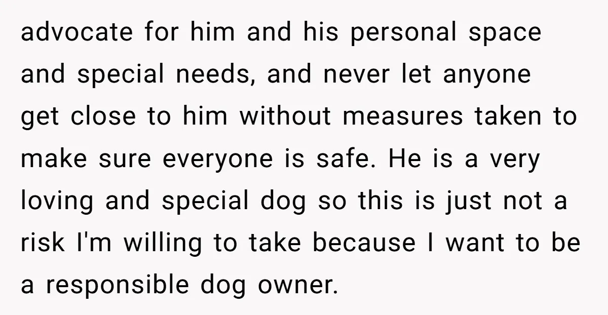 advocate for him and his personal space and special needs, and never let anyone get close to him without measures taken to make sure everyone is safe. He is a...