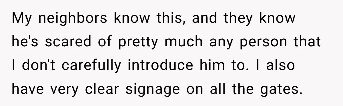 My neighbors know this, and they know he's scared of pretty much any person that I don't carefully introduce him to. I also have very clear signage on all the...
