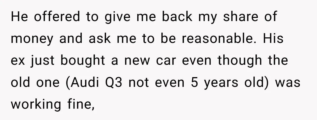 He offered to give me back my share of money and ask me to be reasonable. His ex just bought a new car even though the old one (Audi Q3...
