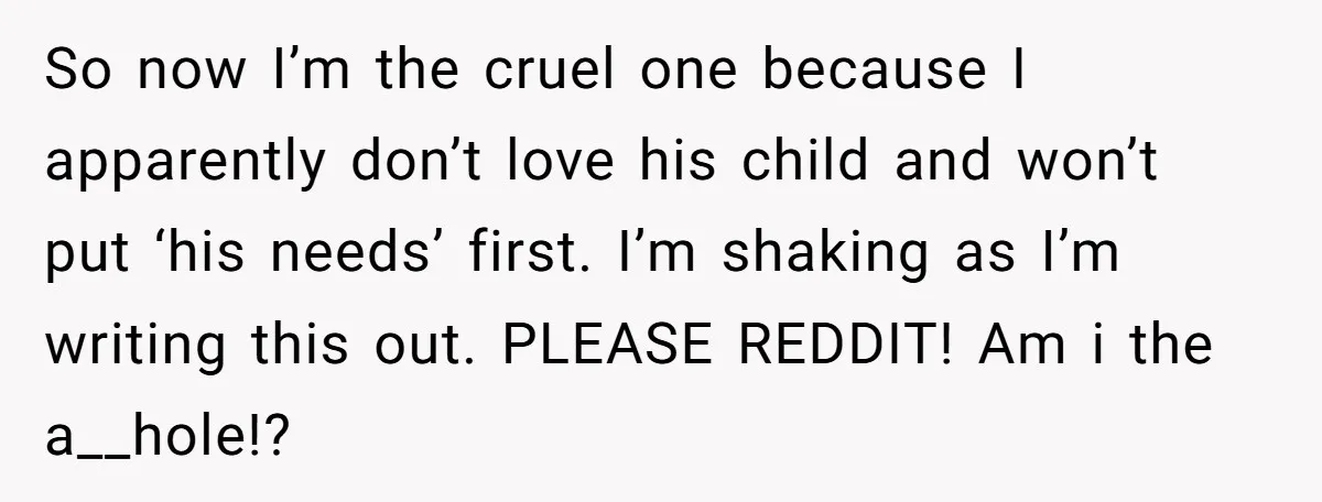So now I’m the cruel one because I apparently don’t love his child and won’t put ‘his needs’ first. I’m shaking as I’m writing this out. PLEASE REDDIT! Am i...