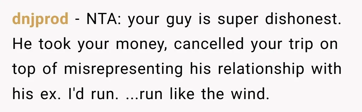 dnjprod − NTA: your guy is super dishonest. He took your money, cancelled your trip on top of misrepresenting his relationship with his ex. I'd run. ...run like the wind.