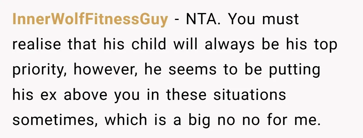 InnerWolfFitnessGuy − NTA. You must realise that his child will always be his top priority, however, he seems to be putting his ex above you in these situations sometimes, which...