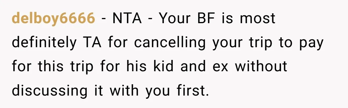delboy6666 − NTA - Your BF is most definitely TA for cancelling your trip to pay for this trip for his kid and ex without discussing it with you first.