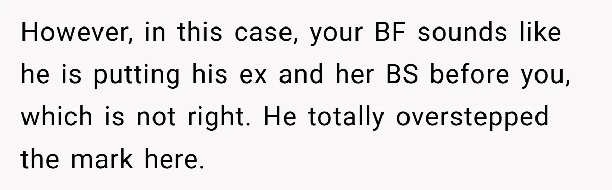 However, in this case, your BF sounds like he is putting his ex and her BS before you, which is not right. He totally overstepped the mark here.