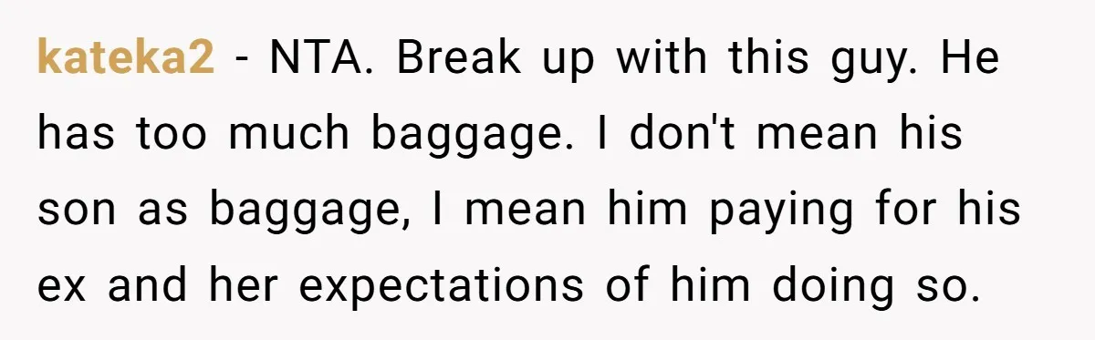 kateka2 − NTA. Break up with this guy. He has too much baggage. I don't mean his son as baggage, I mean him paying for his ex and her expectations...