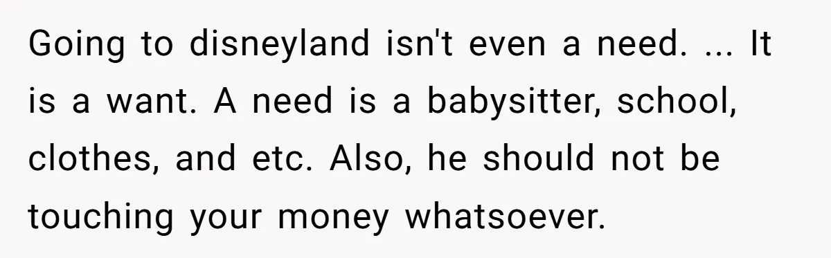 Going to disneyland isn't even a need. ... It is a want. A need is a babysitter, school, clothes, and etc. Also, he should not be touching your money whatsoever.