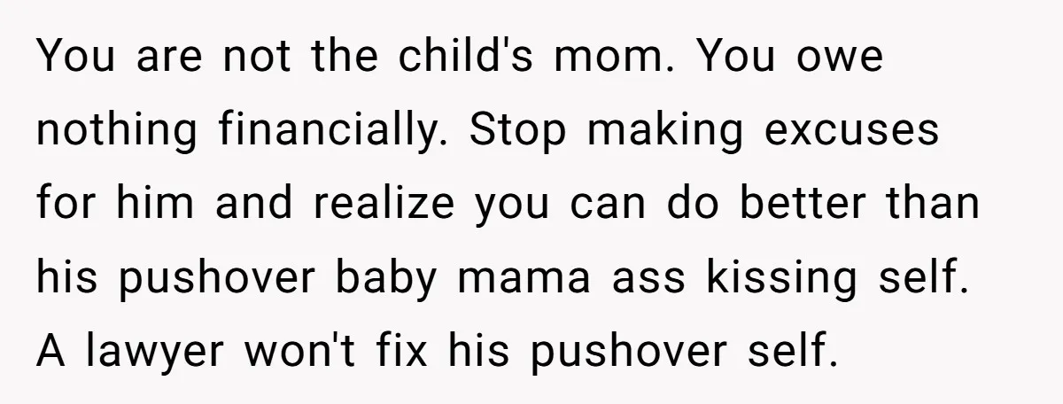 You are not the child's mom. You owe nothing financially. Stop making excuses for him and realize you can do better than his pushover baby mama ass kissing self. A...