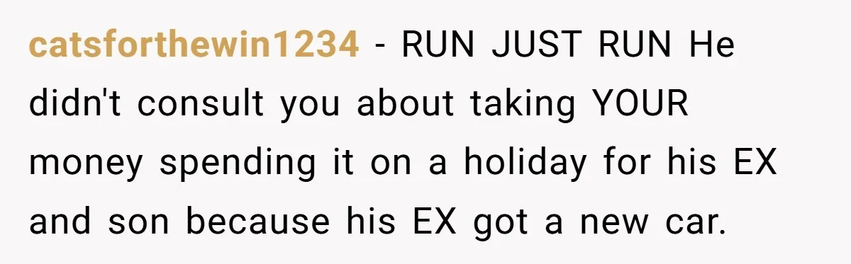 catsforthewin1234 − RUN JUST RUN He didn't consult you about taking YOUR money spending it on a holiday for his EX and son because his EX got a new car.