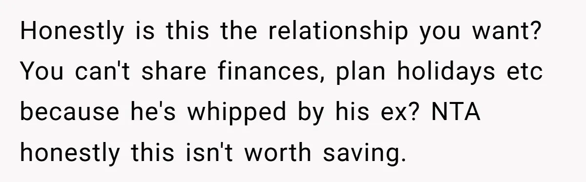 Honestly is this the relationship you want? You can't share finances, plan holidays etc because he's whipped by his ex? NTA honestly this isn't worth saving.