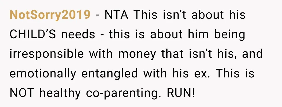 NotSorry2019 − NTA This isn’t about his CHILD’S needs - this is about him being irresponsible with money that isn’t his, and emotionally entangled with his ex. This is NOT...