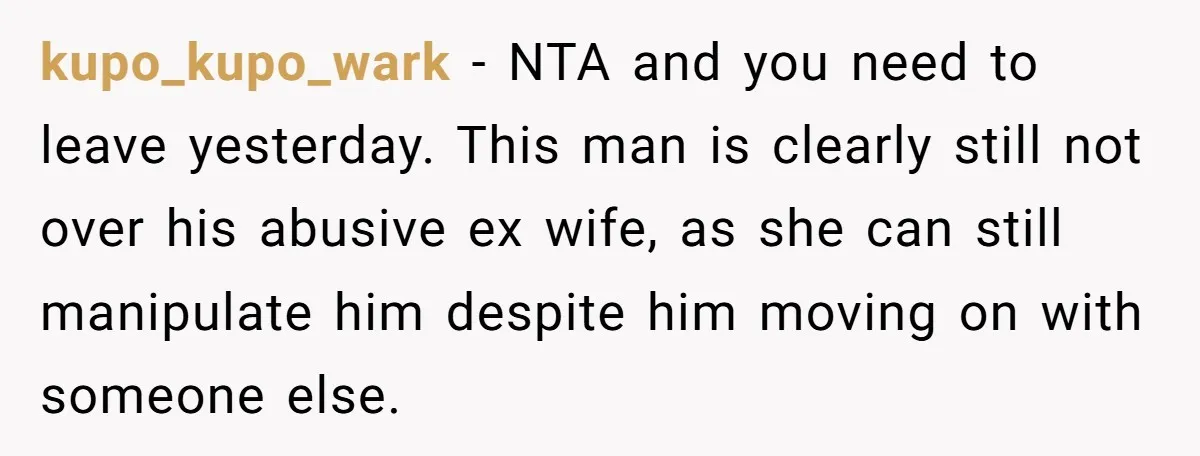 kupo_kupo_wark − NTA and you need to leave yesterday. This man is clearly still not over his abusive ex wife, as she can still manipulate him despite him moving on...