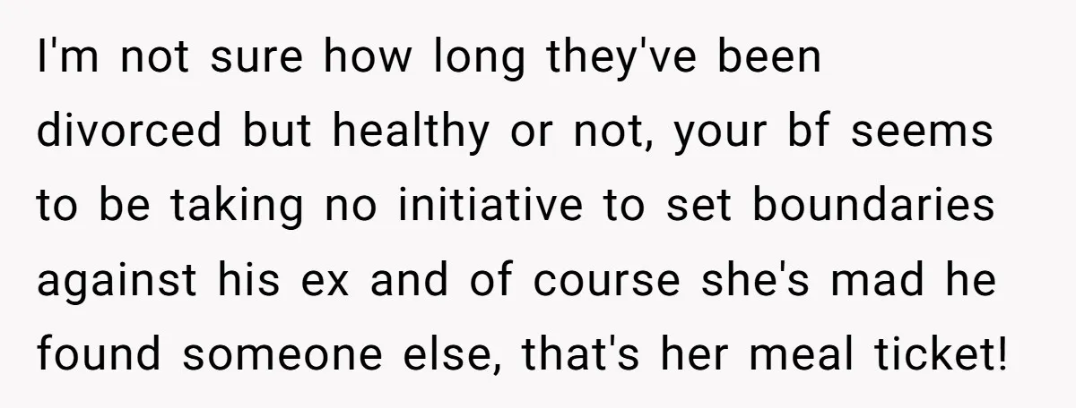 I'm not sure how long they've been divorced but healthy or not, your bf seems to be taking no initiative to set boundaries against his ex and of course she's...