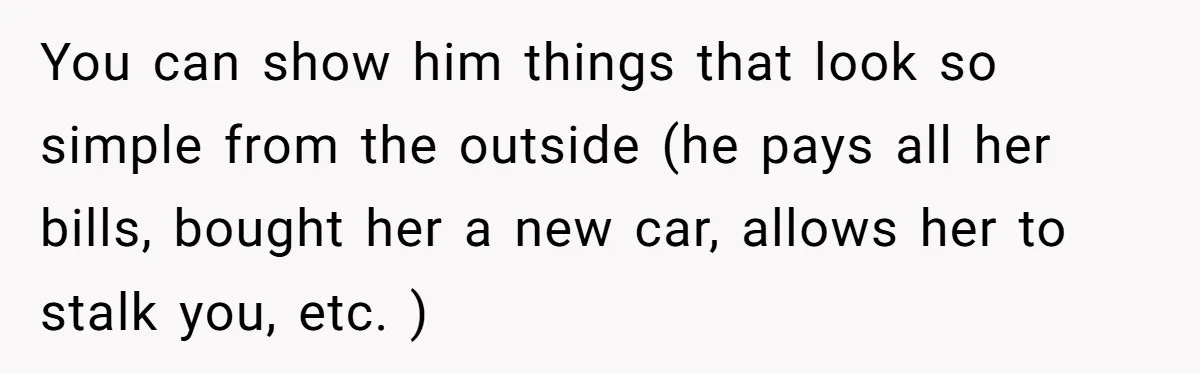 You can show him things that look so simple from the outside (he pays all her bills, bought her a new car, allows her to stalk you, etc. )