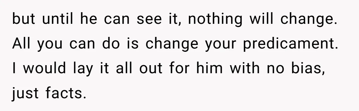 but until he can see it, nothing will change. All you can do is change your predicament. I would lay it all out for him with no bias, just facts.