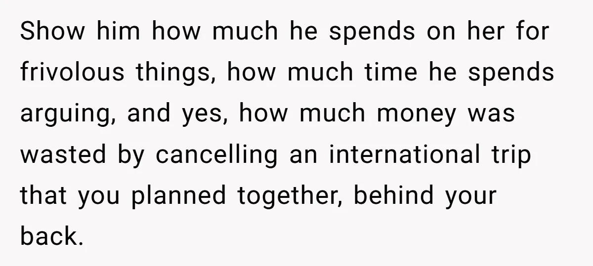 Show him how much he spends on her for frivolous things, how much time he spends arguing, and yes, how much money was wasted by cancelling an international trip that...