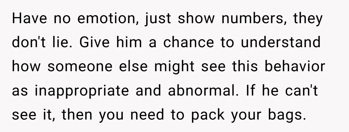 Have no emotion, just show numbers, they don't lie. Give him a chance to understand how someone else might see this behavior as inappropriate and abnormal. If he can't see...