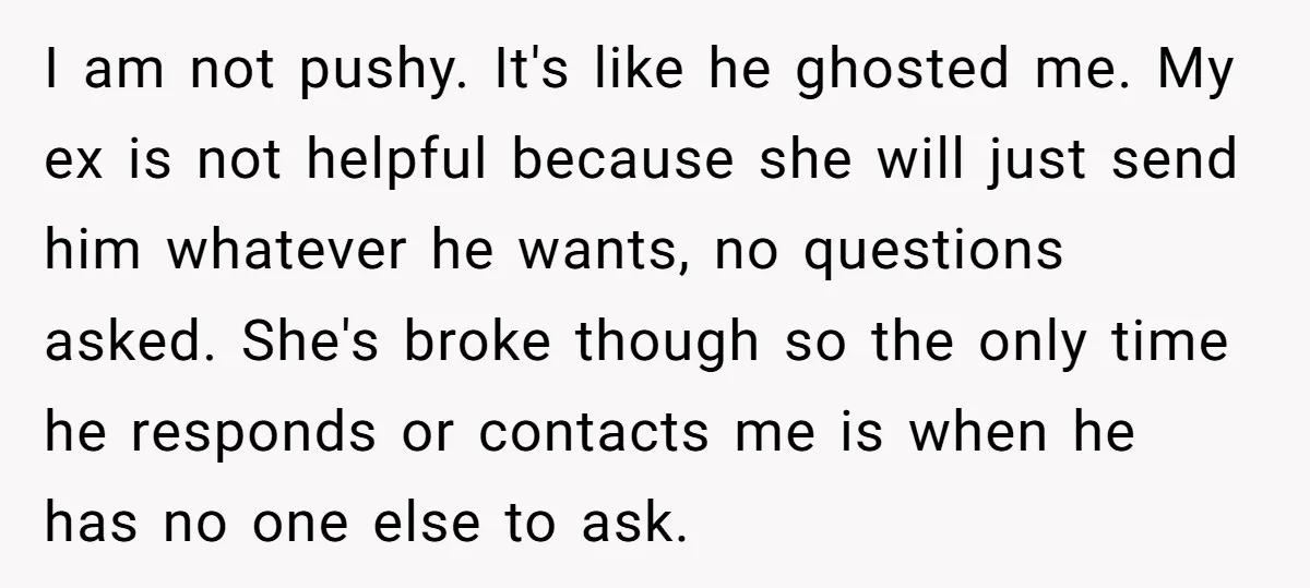 I am not pushy. It's like he ghosted me. My ex is not helpful because she will just send him whatever he wants, no questions asked. She's broke though so...