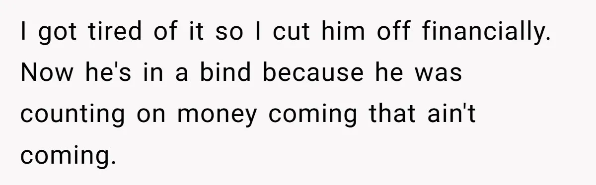 I got tired of it so I cut him off financially. Now he's in a bind because he was counting on money coming that ain't coming.