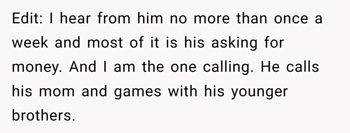 Edit: I hear from him no more than once a week and most of it is his asking for money. And I am the one calling. He calls his mom...